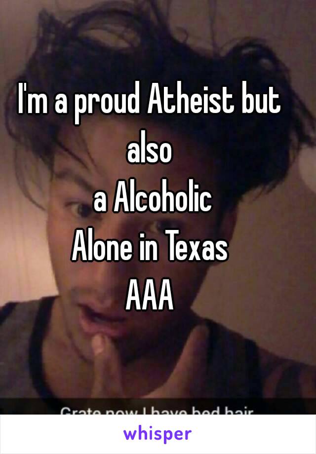 I'm a proud Atheist but also 
 a Alcoholic
Alone in Texas
AAA