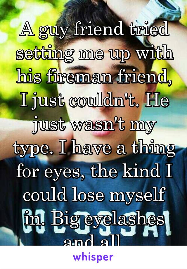 A guy friend tried setting me up with his fireman friend, I just couldn't. He just wasn't my type. I have a thing for eyes, the kind I could lose myself in. Big eyelashes and all.