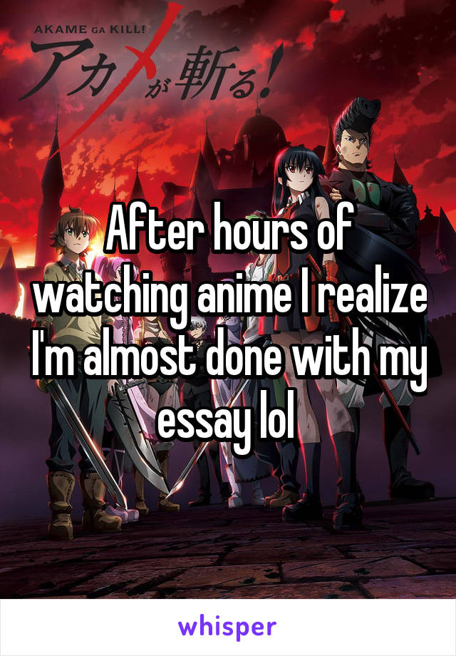 After hours of watching anime I realize I'm almost done with my essay lol 
