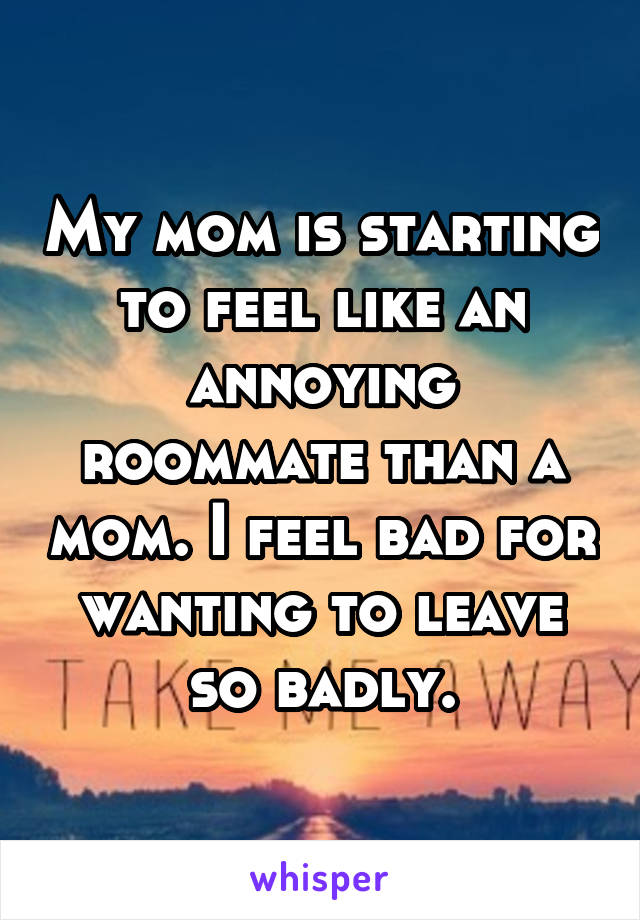 My mom is starting to feel like an annoying roommate than a mom. I feel bad for wanting to leave so badly.