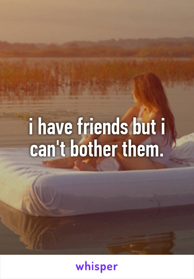 i have friends but i can't bother them.