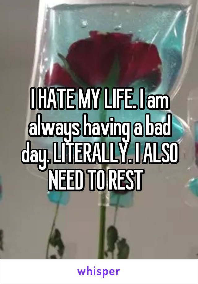 I HATE MY LIFE. I am always having a bad day. LITERALLY. I ALSO NEED TO REST  