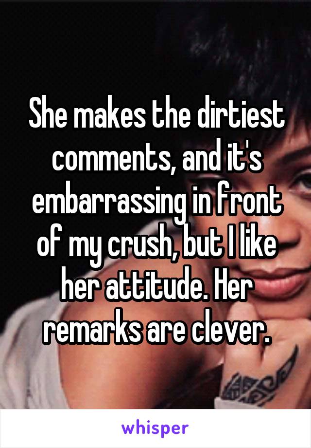 She makes the dirtiest comments, and it's embarrassing in front of my crush, but I like her attitude. Her remarks are clever.