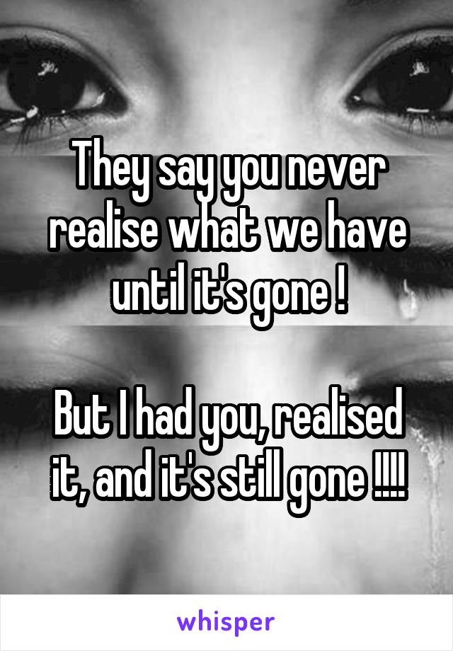 They say you never realise what we have until it's gone !

But I had you, realised it, and it's still gone !!!!