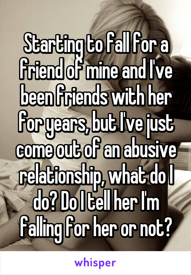 Starting to fall for a friend of mine and I've been friends with her for years, but I've just come out of an abusive relationship, what do I do? Do I tell her I'm falling for her or not?