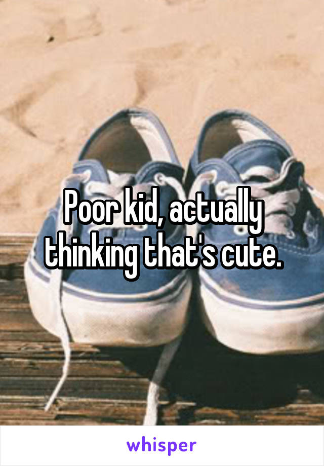 Poor kid, actually thinking that's cute.