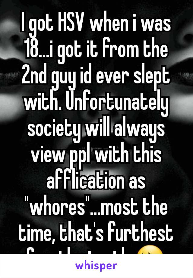 I got HSV when i was 18...i got it from the 2nd guy id ever slept with. Unfortunately society will always view ppl with this afflication as "whores"...most the time, that's furthest frm the truth 😔