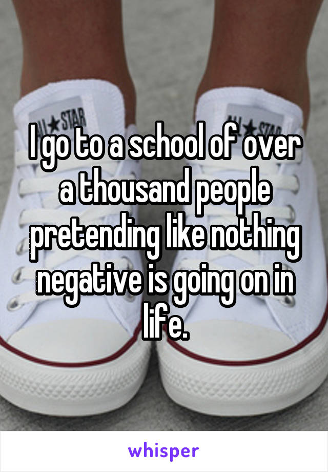 I go to a school of over a thousand people pretending like nothing negative is going on in life.