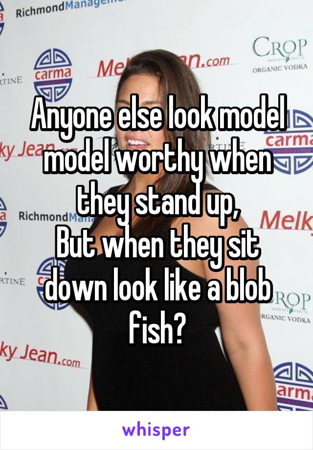 Anyone else look model model worthy when they stand up,
But when they sit down look like a blob fish?