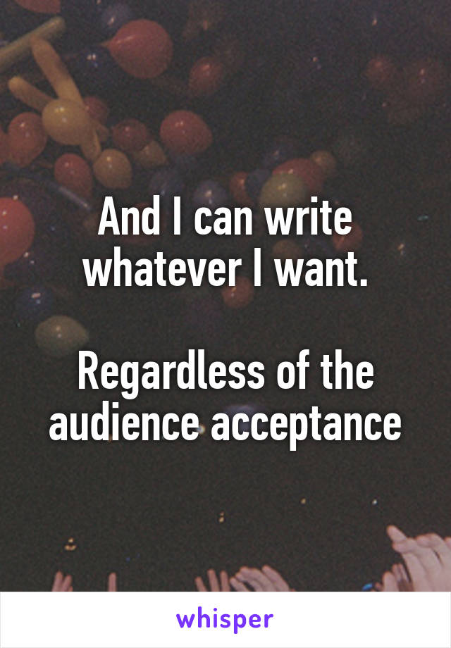 And I can write whatever I want.

Regardless of the audience acceptance