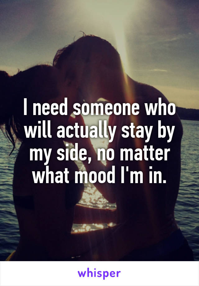 I need someone who will actually stay by my side, no matter what mood I'm in.