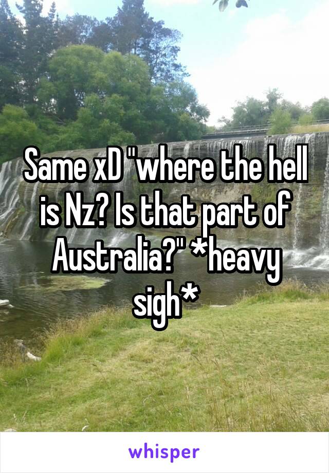 Same xD "where the hell is Nz? Is that part of Australia?" *heavy sigh*