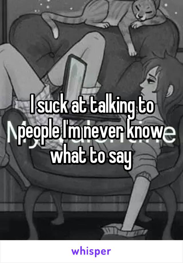 I suck at talking to people I'm never know  what to say 