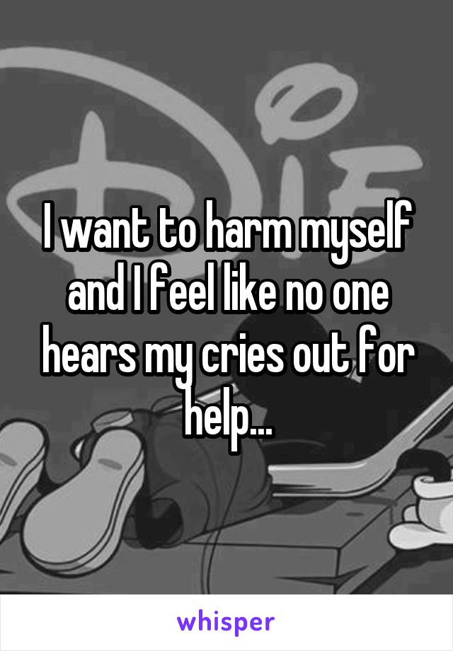 I want to harm myself and I feel like no one hears my cries out for help...