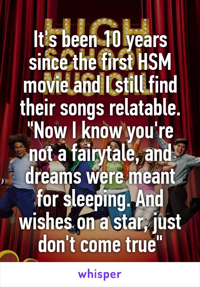 It's been 10 years since the first HSM movie and I still find their songs relatable.
"Now I know you're not a fairytale, and dreams were meant for sleeping. And wishes on a star, just don't come true"
