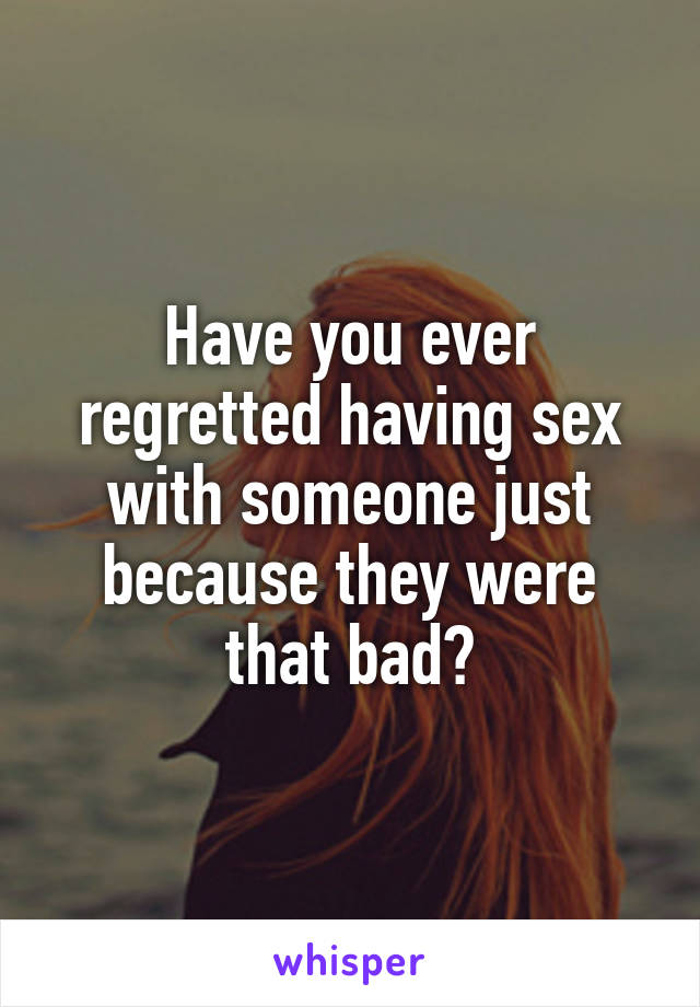 Have you ever regretted having sex with someone just because they were that bad?