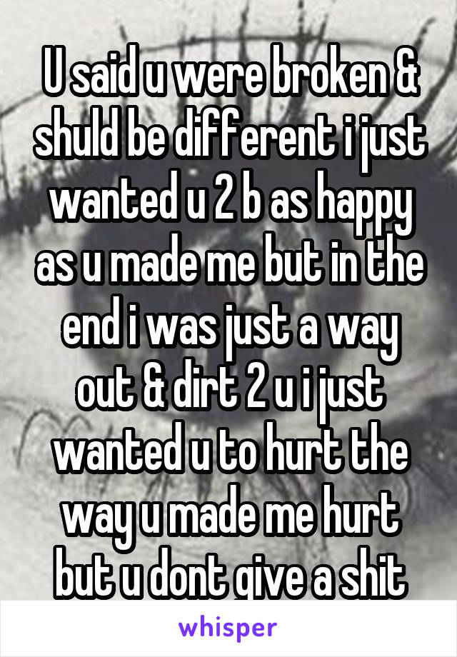 U said u were broken & shuld be different i just wanted u 2 b as happy as u made me but in the end i was just a way out & dirt 2 u i just wanted u to hurt the way u made me hurt but u dont give a shit