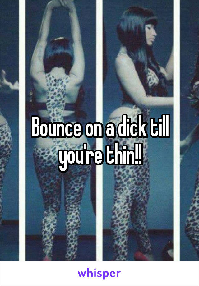 Bounce on a dick till you're thin!!