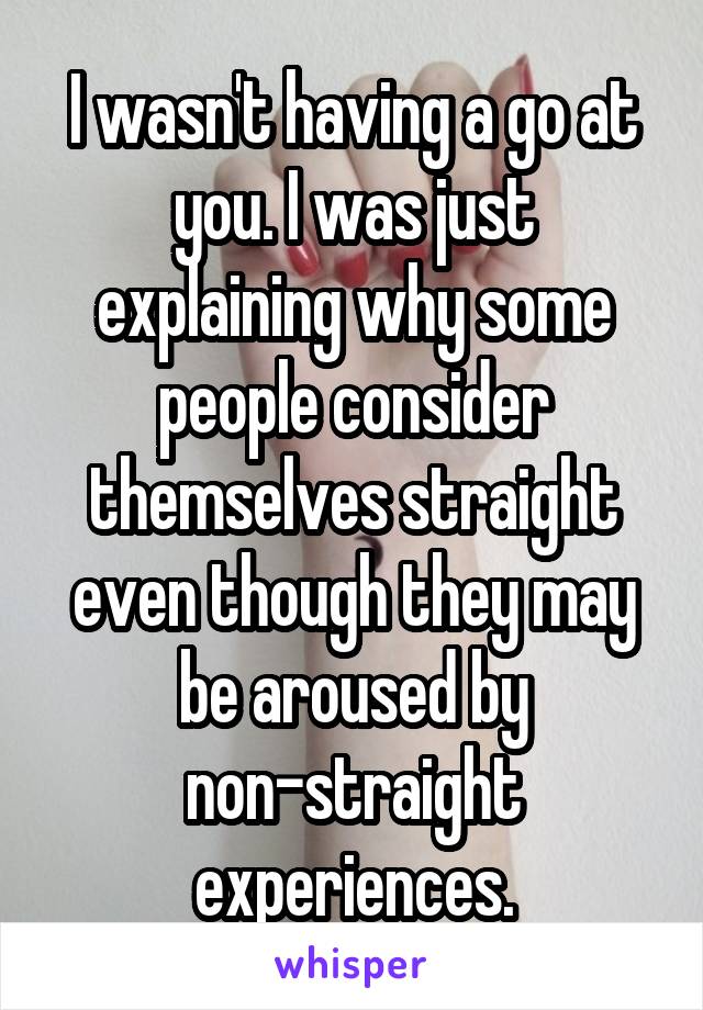 I wasn't having a go at you. I was just explaining why some people consider themselves straight even though they may be aroused by non-straight experiences.