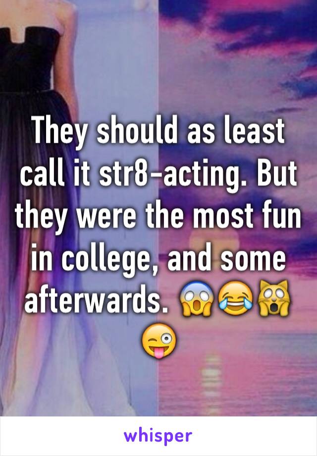 They should as least call it str8-acting. But they were the most fun in college, and some afterwards. 😱😂🙀😜