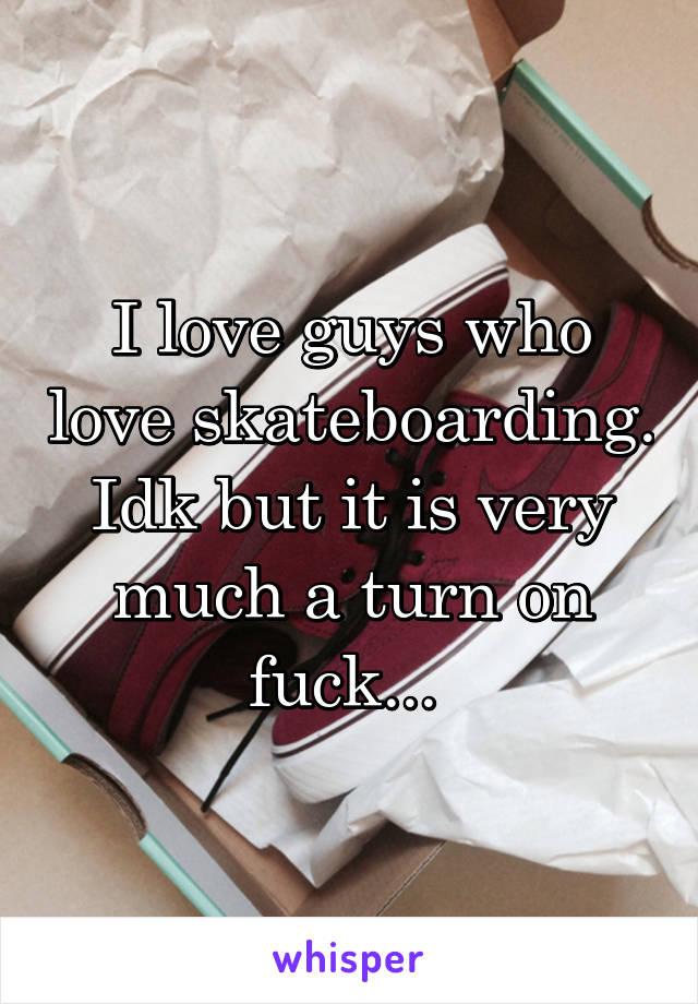 I love guys who love skateboarding. Idk but it is very much a turn on fuck... 
