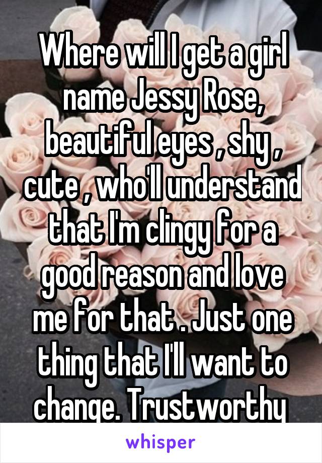 Where will I get a girl name Jessy Rose, beautiful eyes , shy , cute , who'll understand that I'm clingy for a good reason and love me for that . Just one thing that I'll want to change. Trustworthy 