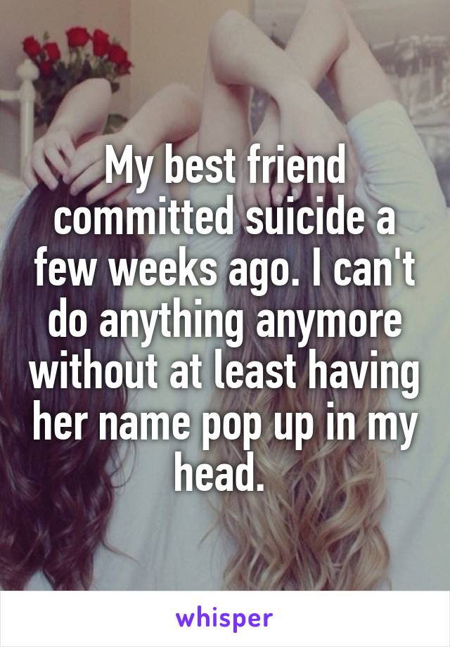 My best friend committed suicide a few weeks ago. I can't do anything anymore without at least having her name pop up in my head. 