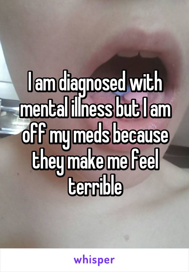I am diagnosed with mental illness but I am off my meds because they make me feel terrible