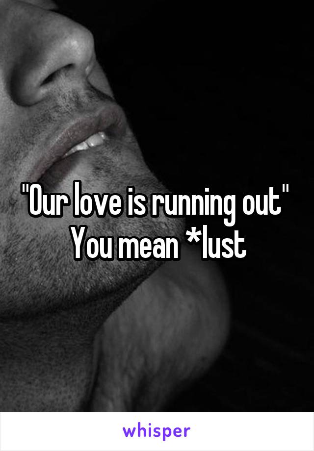 "Our love is running out" 
You mean *lust