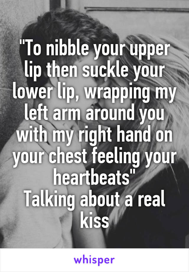 "To nibble your upper lip then suckle your lower lip, wrapping my left arm around you with my right hand on your chest feeling your heartbeats"
Talking about a real kiss