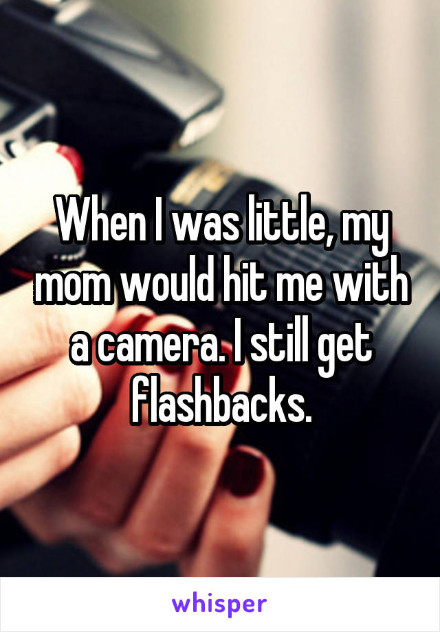 When I was little, my mom would hit me with a camera. I still get flashbacks.