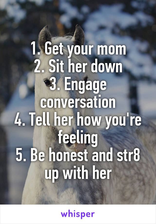 1. Get your mom
2. Sit her down
3. Engage conversation
4. Tell her how you're feeling
5. Be honest and str8 up with her