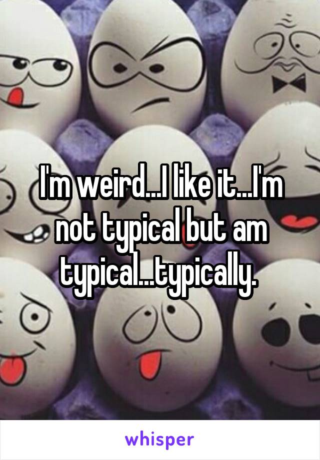 I'm weird...I like it...I'm not typical but am typical...typically. 