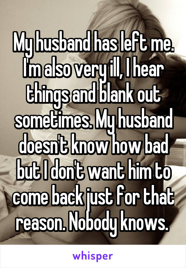 My husband has left me. I'm also very ill, I hear things and blank out sometimes. My husband doesn't know how bad but I don't want him to come back just for that reason. Nobody knows. 