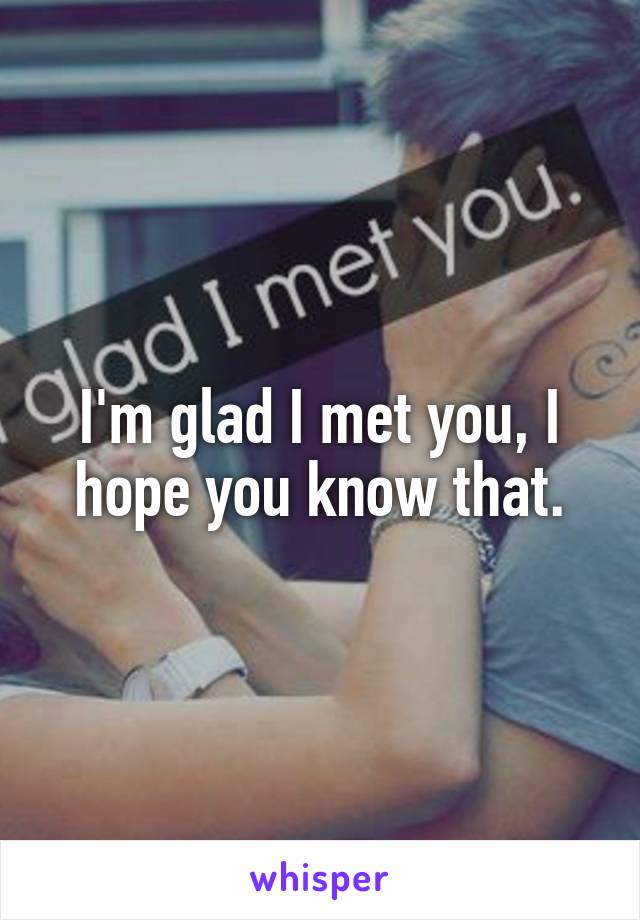 I'm glad I met you, I hope you know that.