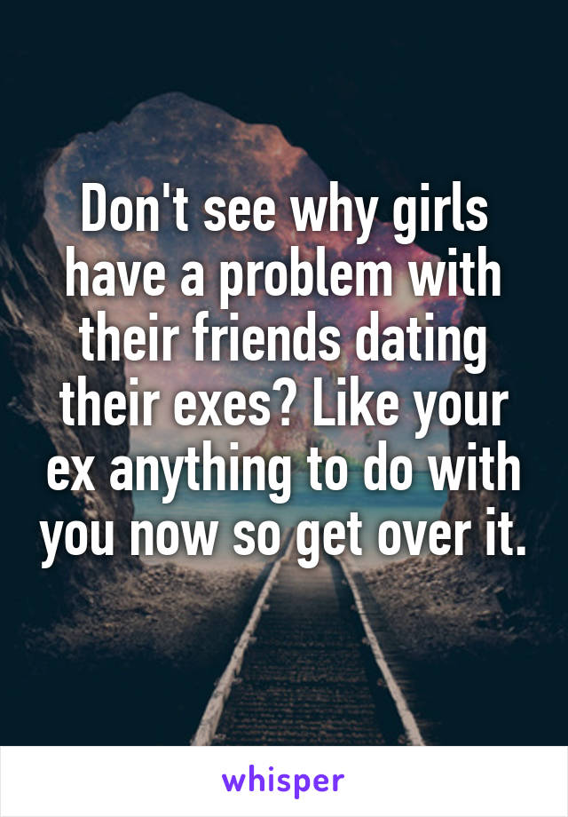 Don't see why girls have a problem with their friends dating their exes? Like your ex anything to do with you now so get over it. 