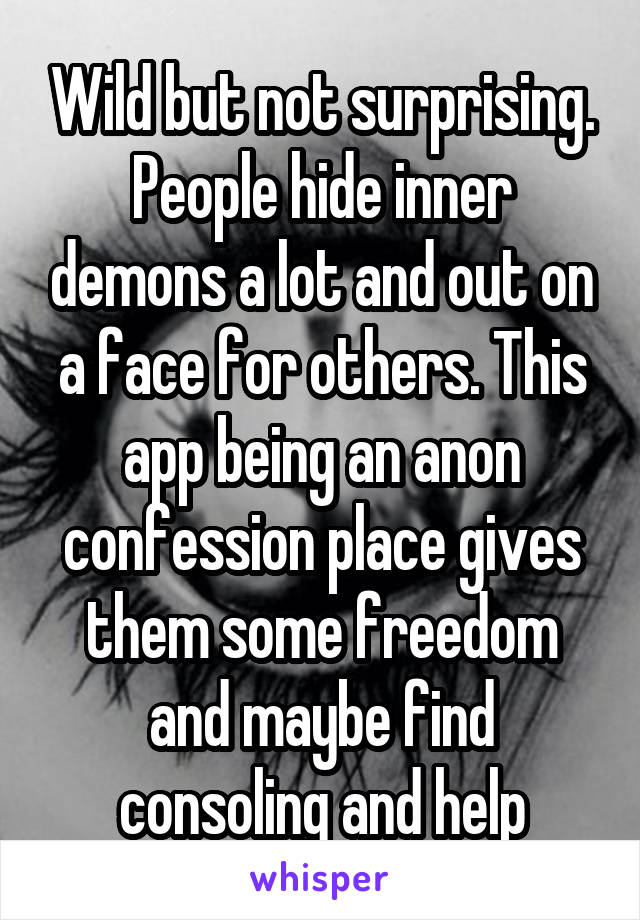 Wild but not surprising. People hide inner demons a lot and out on a face for others. This app being an anon confession place gives them some freedom and maybe find consoling and help