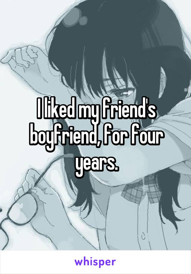 I liked my friend's boyfriend, for four years.