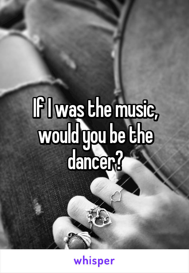 If I was the music, would you be the dancer?