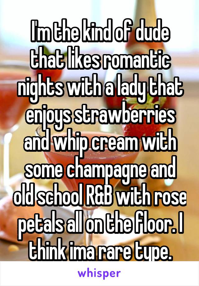 I'm the kind of dude that likes romantic nights with a lady that enjoys strawberries and whip cream with some champagne and old school R&B with rose petals all on the floor. I think ima rare type.