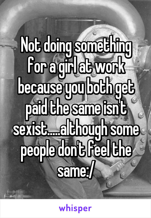 Not doing something for a girl at work because you both get paid the same isn't sexist.....although some people don't feel the same:/