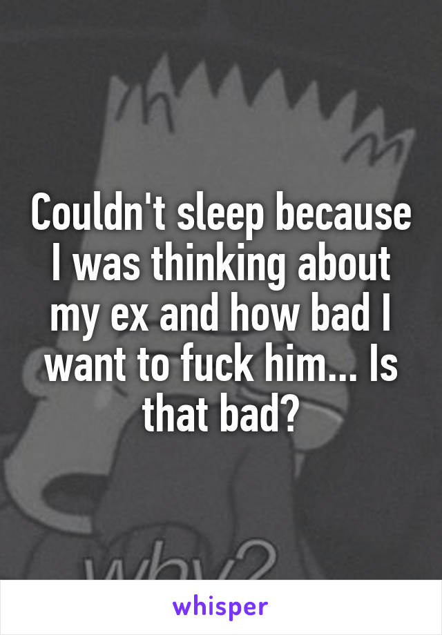 Couldn't sleep because I was thinking about my ex and how bad I want to fuck him... Is that bad?