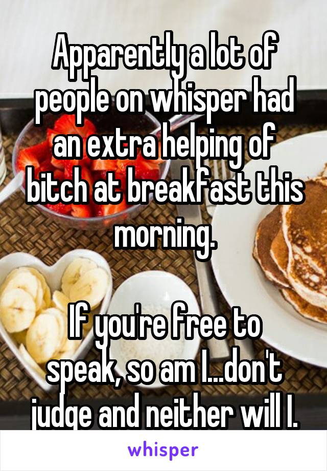 Apparently a lot of people on whisper had an extra helping of bitch at breakfast this morning.

If you're free to speak, so am I...don't judge and neither will I.