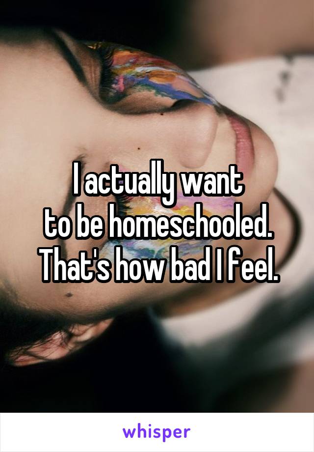 I actually want
to be homeschooled. That's how bad I feel.