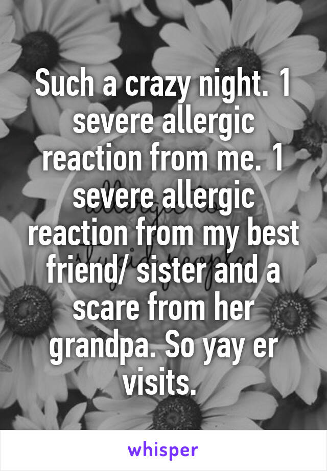 Such a crazy night. 1 severe allergic reaction from me. 1 severe allergic reaction from my best friend/ sister and a scare from her grandpa. So yay er visits. 