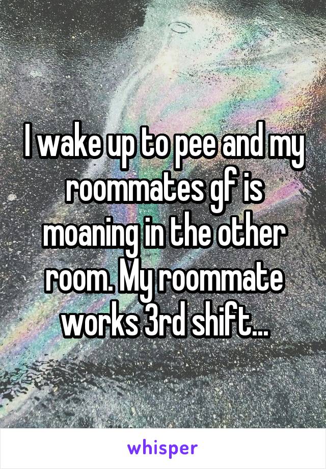 I wake up to pee and my roommates gf is moaning in the other room. My roommate works 3rd shift...