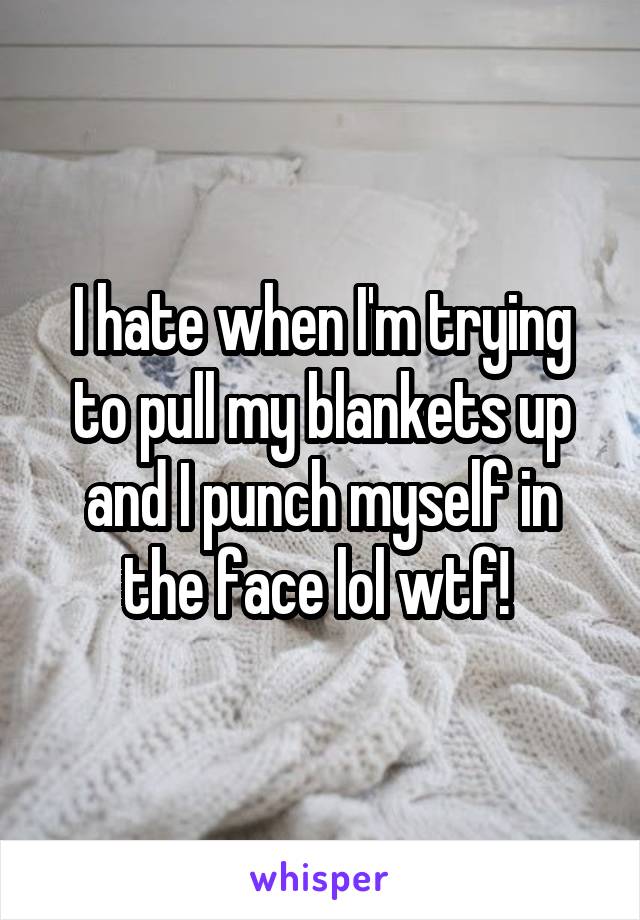I hate when I'm trying to pull my blankets up and I punch myself in the face lol wtf! 