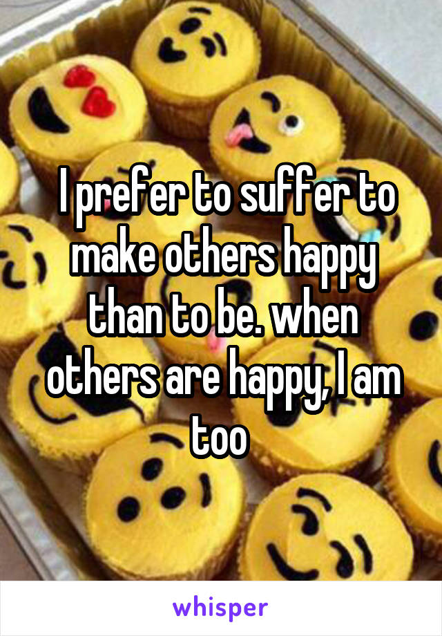  I prefer to suffer to make others happy than to be. when others are happy, I am too 