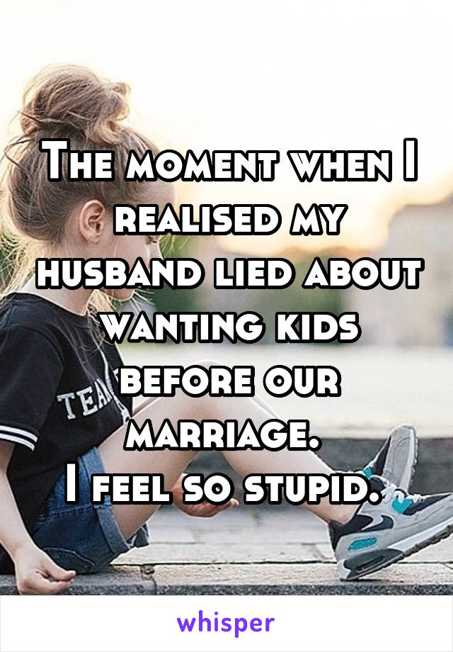The moment when I realised my husband lied about wanting kids before our marriage. 
I feel so stupid. 