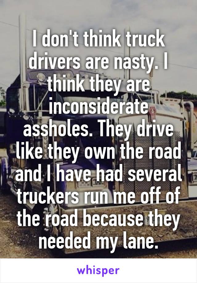 I don't think truck drivers are nasty. I think they are inconsiderate assholes. They drive like they own the road and I have had several truckers run me off of the road because they needed my lane.